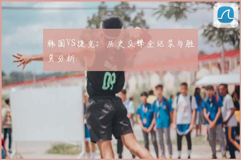 韩国VS捷克：历史交锋全记录与胜负分析