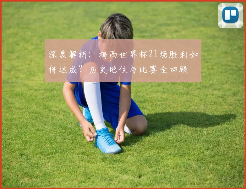 深度解析:梅西世界杯21场胜利如何达成?历史地位与比赛全回顾