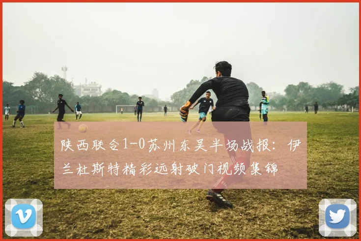陕西联合1-0苏州东吴半场战报:伊兰杜斯特精彩远射破门视频集锦