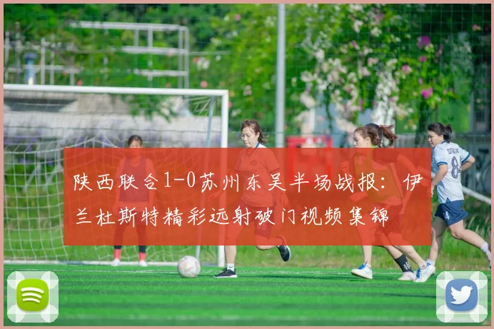 陕西联合1-0苏州东吴半场战报：伊兰杜斯特精彩远射破门视频集锦