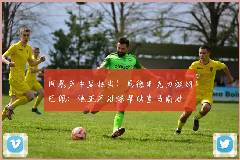 网暴声中显担当！恩德里克力挺姆巴佩：他正用进球帮助皇马前进