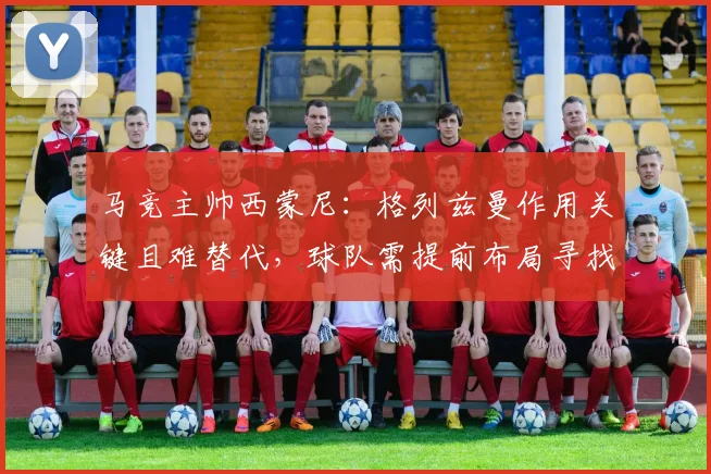 马竞主帅西蒙尼：格列兹曼作用关键且难替代，球队需提前布局寻找接班人