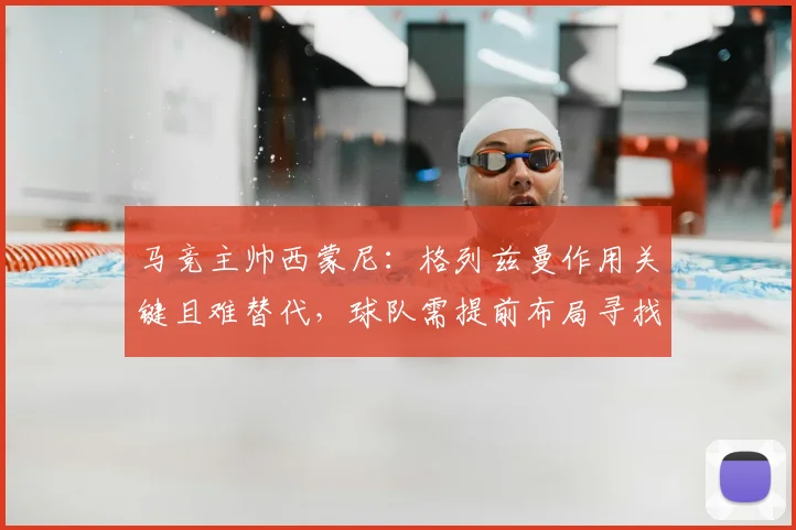 马竞主帅西蒙尼：格列兹曼作用关键且难替代，球队需提前布局寻找接班人