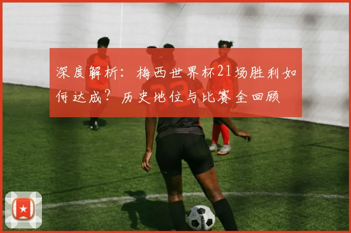 深度解析：梅西世界杯21场胜利如何达成？历史地位与比赛全回顾