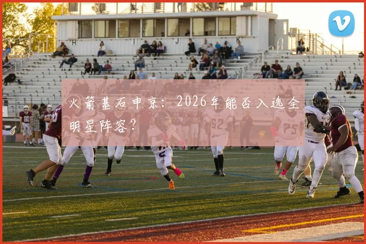 火箭基石申京:2026年能否入选全明星阵容?