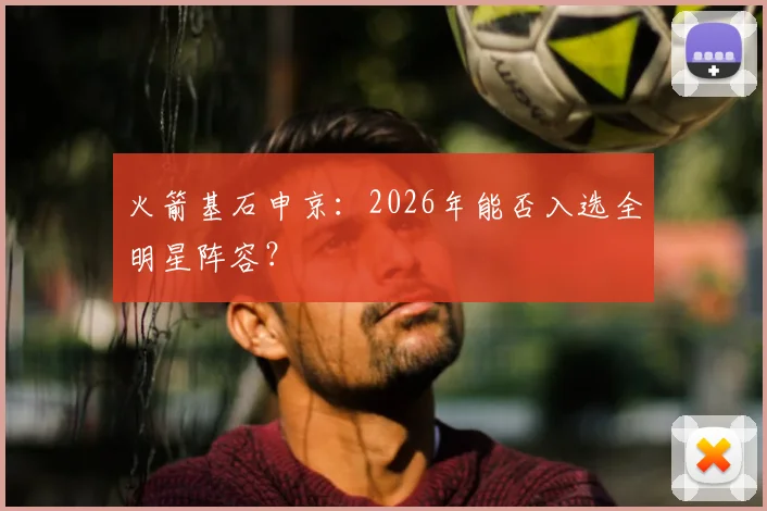 火箭基石申京：2026年能否入选全明星阵容？