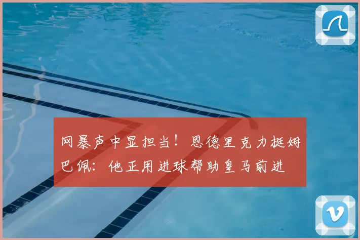 网暴声中显担当！恩德里克力挺姆巴佩：他正用进球帮助皇马前进